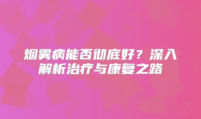烟雾病能否彻底好？深入解析治疗与康复之路