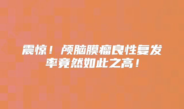 震惊！颅脑膜瘤良性复发率竟然如此之高！