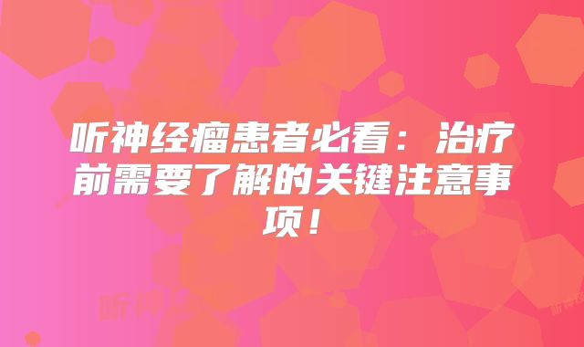 听神经瘤患者必看：治疗前需要了解的关键注意事项！