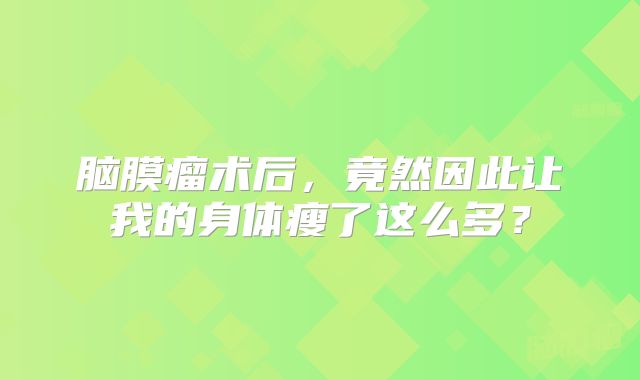 脑膜瘤术后，竟然因此让我的身体瘦了这么多？