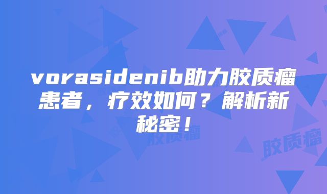 vorasidenib助力胶质瘤患者，疗效如何？解析新秘密！