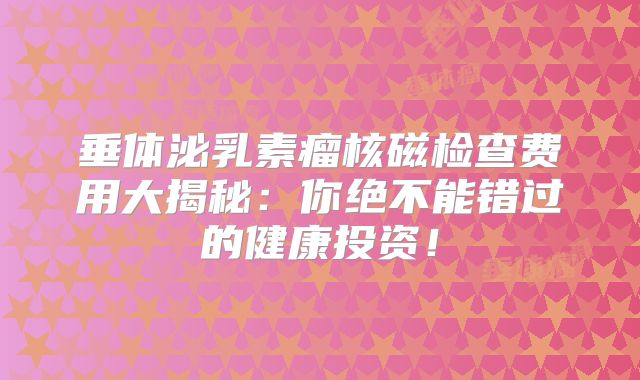 垂体泌乳素瘤核磁检查费用大揭秘：你绝不能错过的健康投资！