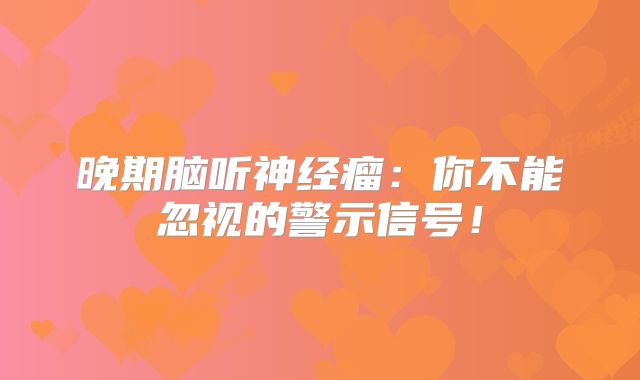 晚期脑听神经瘤：你不能忽视的警示信号！
