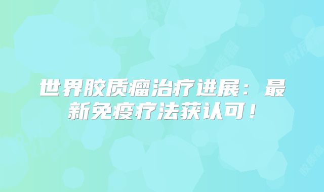 世界胶质瘤治疗进展：最新免疫疗法获认可！