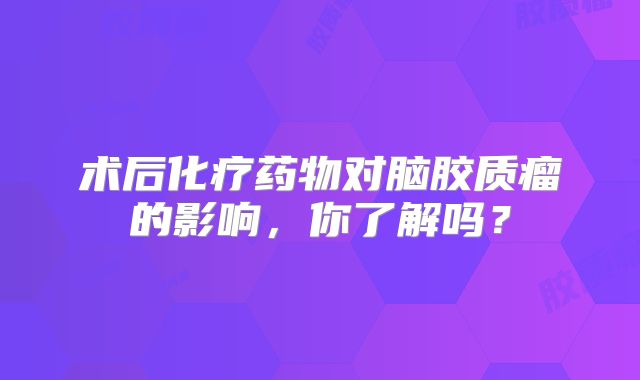 术后化疗药物对脑胶质瘤的影响，你了解吗？