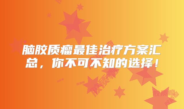 脑胶质瘤最佳治疗方案汇总，你不可不知的选择！