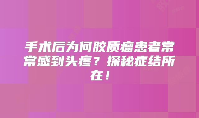 手术后为何胶质瘤患者常常感到头疼？探秘症结所在！