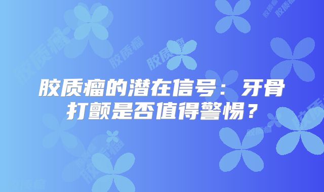 胶质瘤的潜在信号：牙骨打颤是否值得警惕？