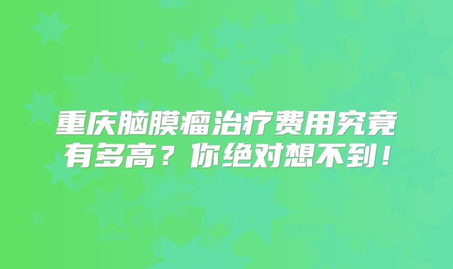 重庆脑膜瘤治疗费用究竟有多高？你绝对想不到！