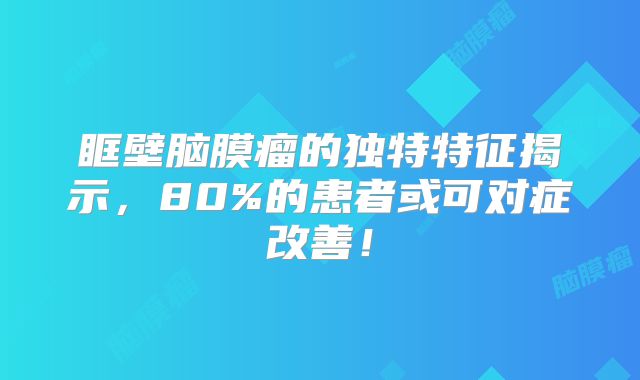 眶壁脑膜瘤的独特特征揭示，80%的患者或可对症改善！