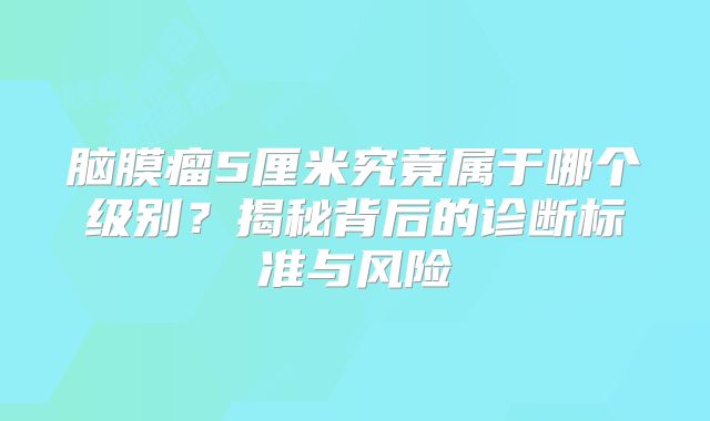 脑膜瘤5厘米究竟属于哪个级别？揭秘背后的诊断标准与风险
