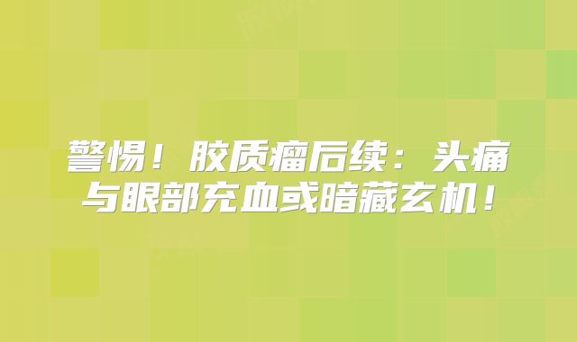 警惕！胶质瘤后续：头痛与眼部充血或暗藏玄机！