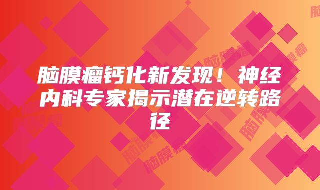 脑膜瘤钙化新发现！神经内科专家揭示潜在逆转路径