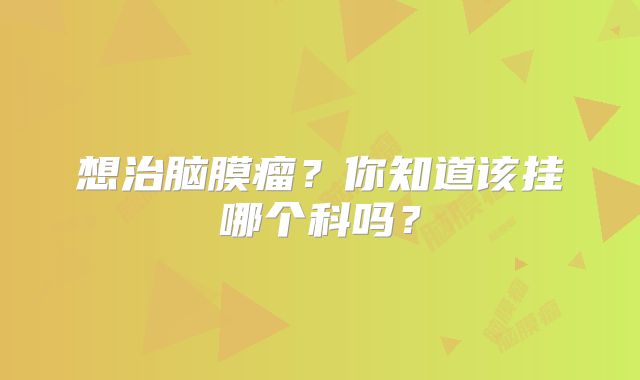 想治脑膜瘤？你知道该挂哪个科吗？