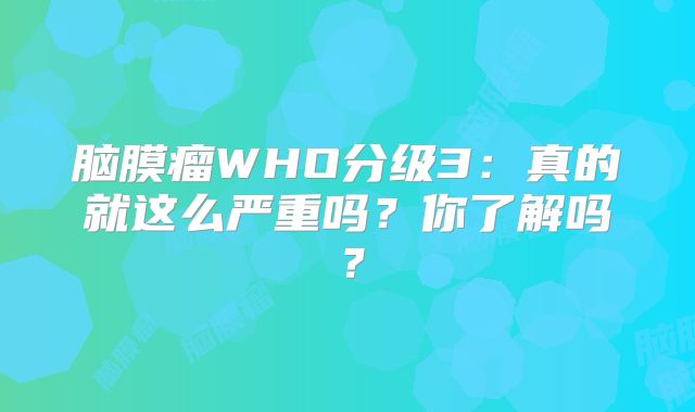 脑膜瘤WHO分级3：真的就这么严重吗？你了解吗？