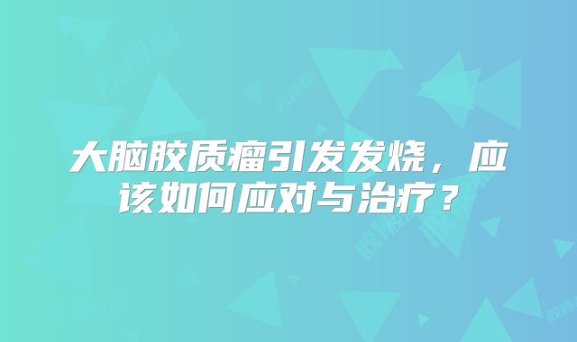 大脑胶质瘤引发发烧，应该如何应对与治疗？