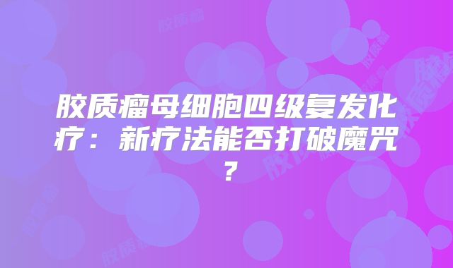 胶质瘤母细胞四级复发化疗：新疗法能否打破魔咒？