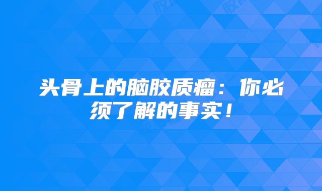 头骨上的脑胶质瘤：你必须了解的事实！