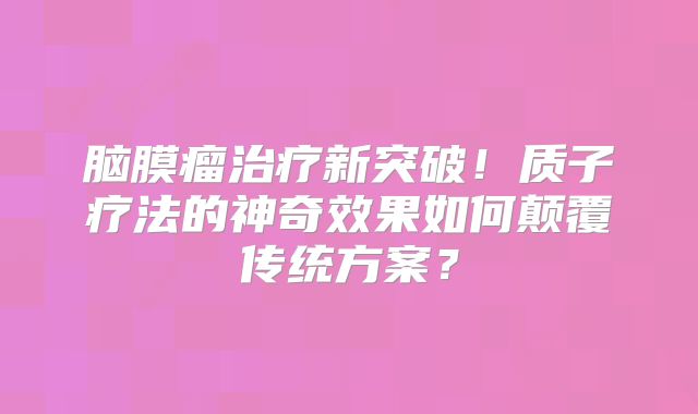 脑膜瘤治疗新突破！质子疗法的神奇效果如何颠覆传统方案？