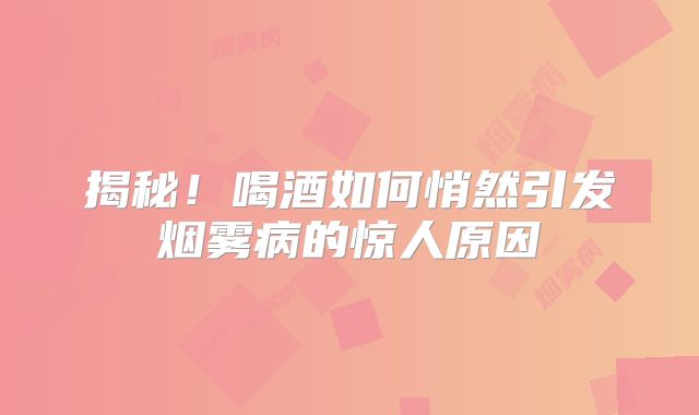 揭秘！喝酒如何悄然引发烟雾病的惊人原因