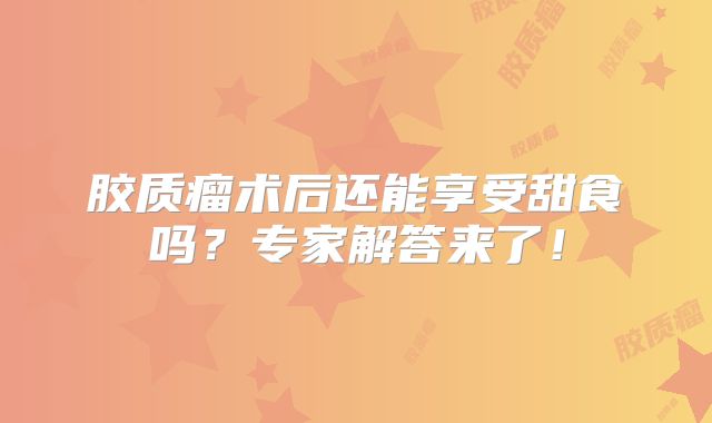 胶质瘤术后还能享受甜食吗？专家解答来了！