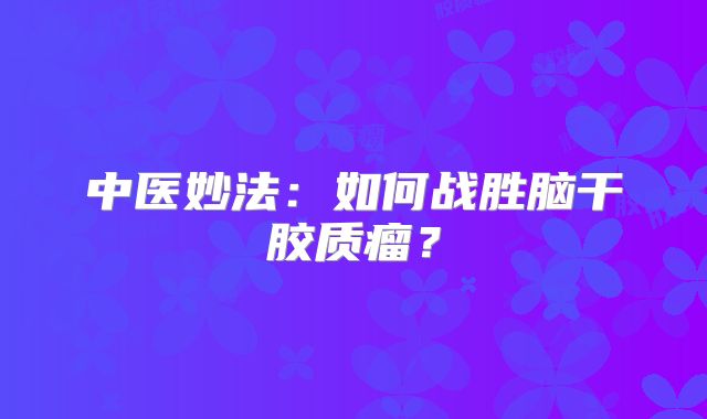 中医妙法：如何战胜脑干胶质瘤？