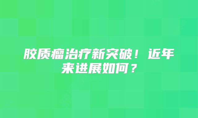 胶质瘤治疗新突破！近年来进展如何？