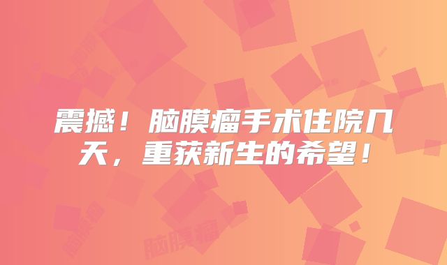 震撼！脑膜瘤手术住院几天，重获新生的希望！