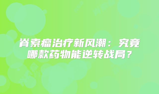 脊索瘤治疗新风潮：究竟哪款药物能逆转战局？