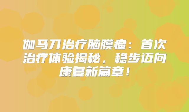 伽马刀治疗脑膜瘤：首次治疗体验揭秘，稳步迈向康复新篇章！