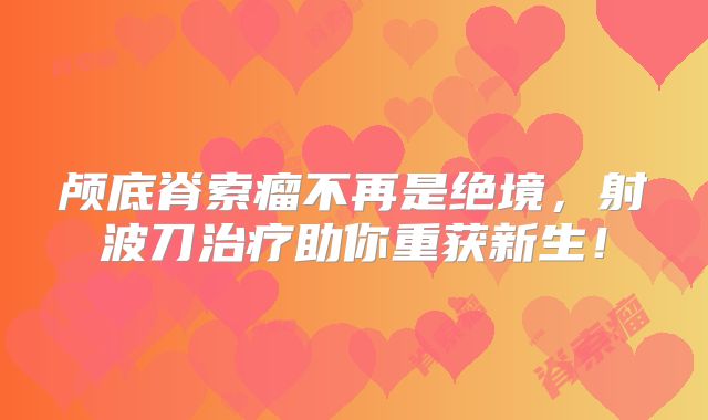 颅底脊索瘤不再是绝境，射波刀治疗助你重获新生！