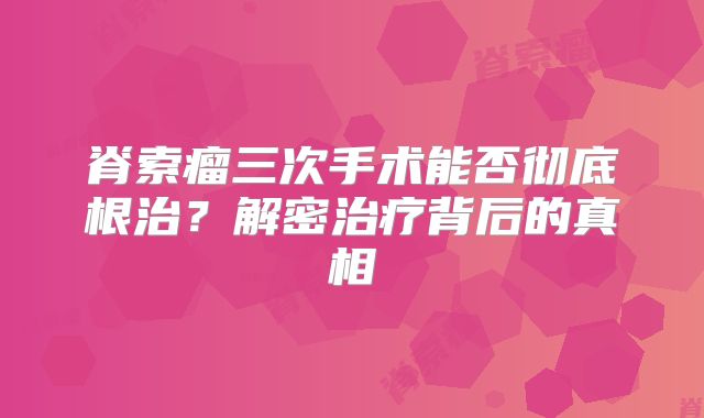 脊索瘤三次手术能否彻底根治？解密治疗背后的真相