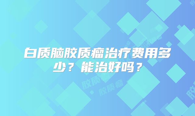 白质脑胶质瘤治疗费用多少？能治好吗？