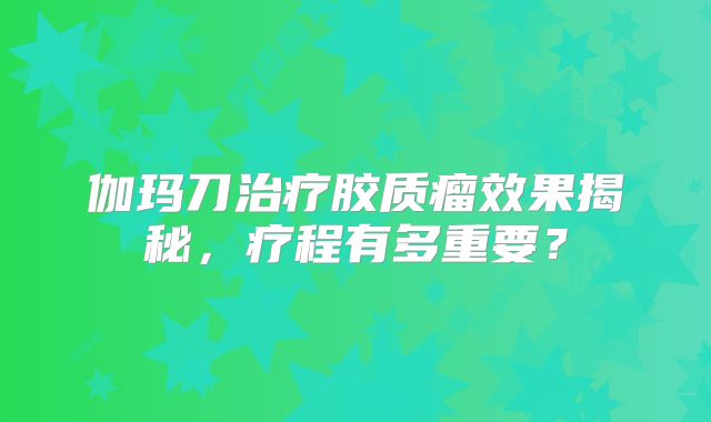 伽玛刀治疗胶质瘤效果揭秘，疗程有多重要？