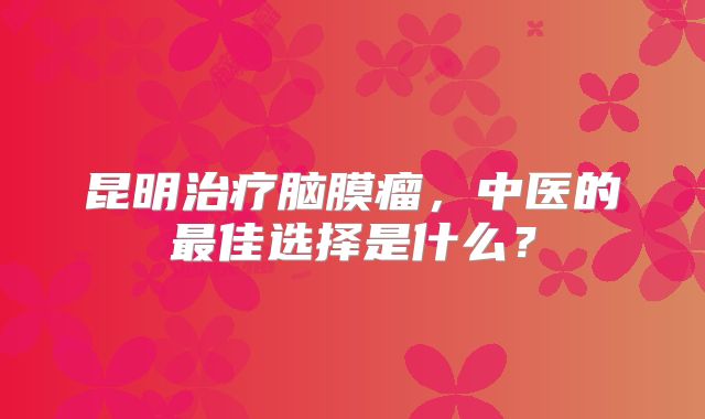 昆明治疗脑膜瘤，中医的最佳选择是什么？