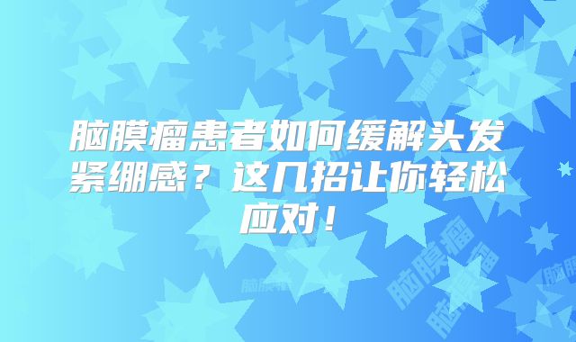 脑膜瘤患者如何缓解头发紧绷感？这几招让你轻松应对！