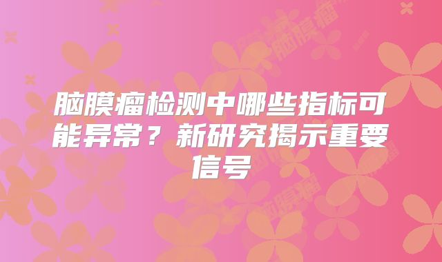 脑膜瘤检测中哪些指标可能异常？新研究揭示重要信号