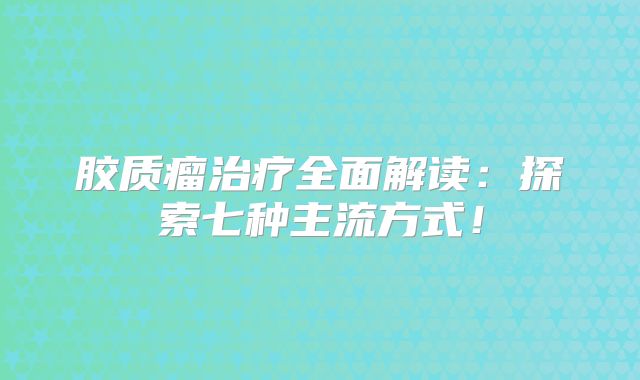 胶质瘤治疗全面解读：探索七种主流方式！
