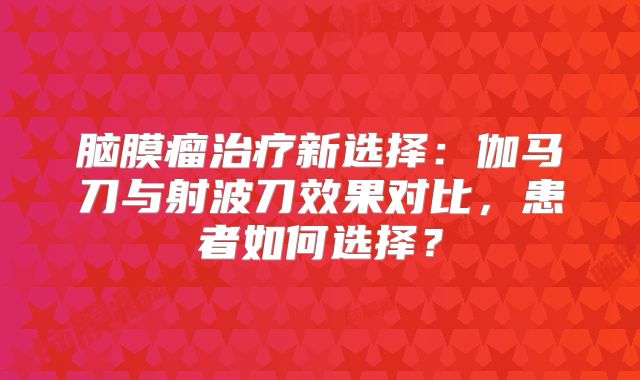脑膜瘤治疗新选择：伽马刀与射波刀效果对比，患者如何选择？