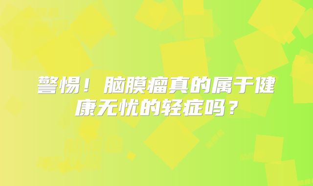 警惕！脑膜瘤真的属于健康无忧的轻症吗？