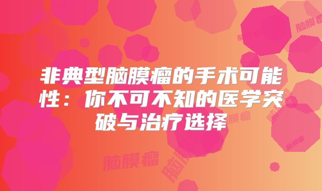 非典型脑膜瘤的手术可能性：你不可不知的医学突破与治疗选择