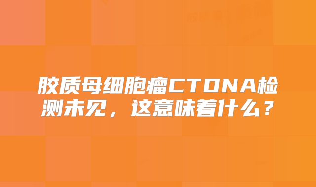 胶质母细胞瘤CTDNA检测未见，这意味着什么？