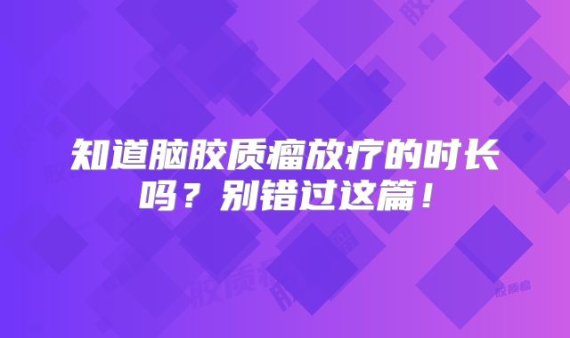 知道脑胶质瘤放疗的时长吗？别错过这篇！
