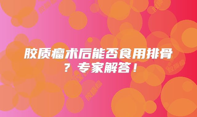 胶质瘤术后能否食用排骨？专家解答！