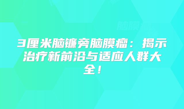 3厘米脑镰旁脑膜瘤：揭示治疗新前沿与适应人群大全！