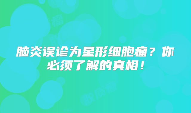 脑炎误诊为星形细胞瘤？你必须了解的真相！
