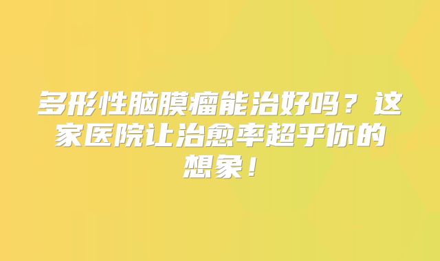 多形性脑膜瘤能治好吗？这家医院让治愈率超乎你的想象！