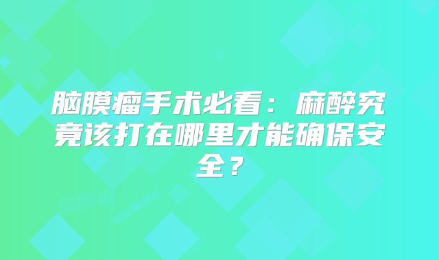脑膜瘤手术必看：麻醉究竟该打在哪里才能确保安全？