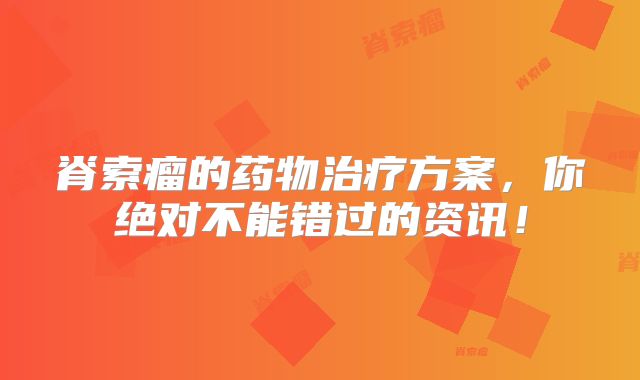 脊索瘤的药物治疗方案，你绝对不能错过的资讯！