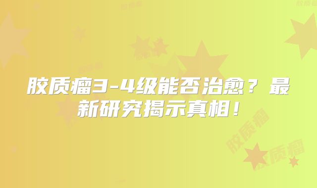 胶质瘤3-4级能否治愈？最新研究揭示真相！